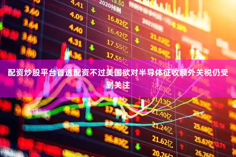 配资炒股平台首选配资不过美国欲对半导体征收额外关税仍受到关注