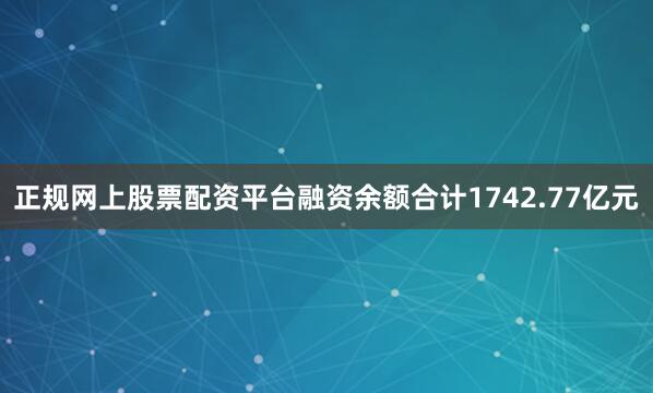 正规网上股票配资平台融资余额合计1742.77亿元