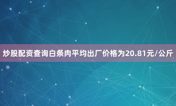 炒股配资查询白条肉平均出厂价格为20.81元/公斤