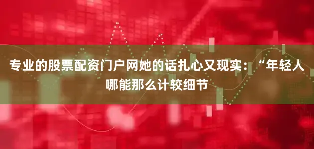 专业的股票配资门户网她的话扎心又现实：“年轻人哪能那么计较细节