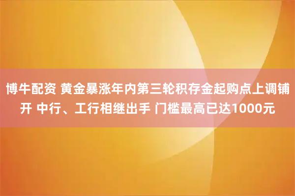 博牛配资 黄金暴涨年内第三轮积存金起购点上调铺开 中行、工行相继出手 门槛最高已达1000元