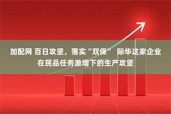 加配网 百日攻坚,落实“双保” 际华这家企业在民品任务激增下的生产攻坚