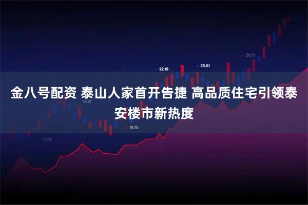 金八号配资 泰山人家首开告捷 高品质住宅引领泰安楼市新热度