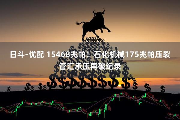 日斗-优配 15468兆帕!石化机械175兆帕压裂管汇承压再破纪录