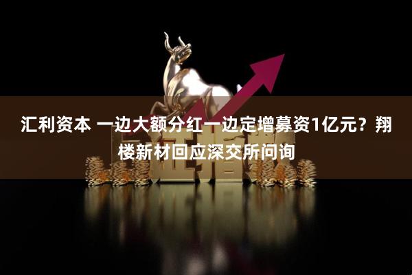 汇利资本 一边大额分红一边定增募资1亿元？翔楼新材回应深交所问询