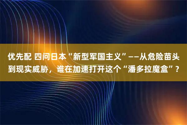 优先配 四问日本“新型军国主义”——从危险苗头到现实威胁，谁在加速打开这个“潘多拉魔盒”？