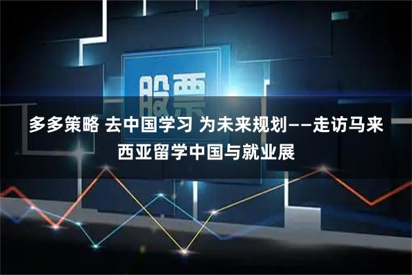 多多策略 去中国学习 为未来规划——走访马来西亚留学中国与就业展