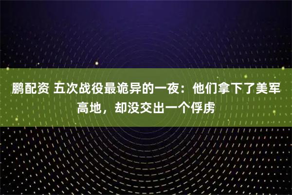 鹏配资 五次战役最诡异的一夜:他们拿下了美军高地,却没交出一个俘虏