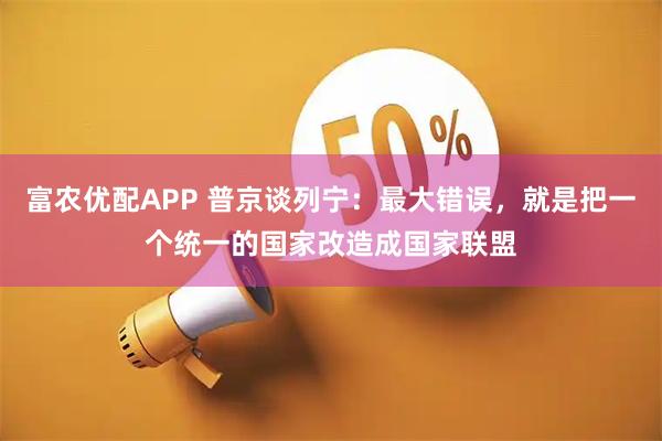 富农优配APP 普京谈列宁:最大错误,就是把一个统一的国家改造成国家联盟