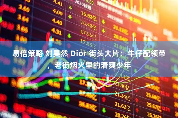 易倍策略 刘昊然 Dior 街头大片:牛仔配领带,老街烟火里的清爽少年
