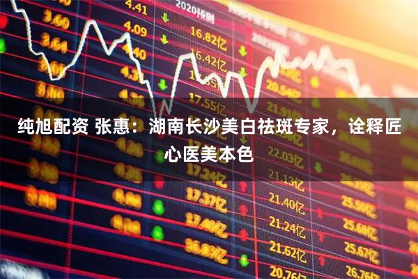 纯旭配资 张惠:湖南长沙美白祛斑专家,诠释匠心医美本色