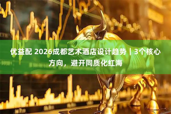 优益配 2026成都艺术酒店设计趋势｜3个核心方向，避开同质化红海
