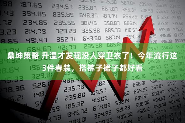 鼎坤策略 升温才发现没人穿卫衣了!今年流行这3件春装,搭裤子裙子都好看