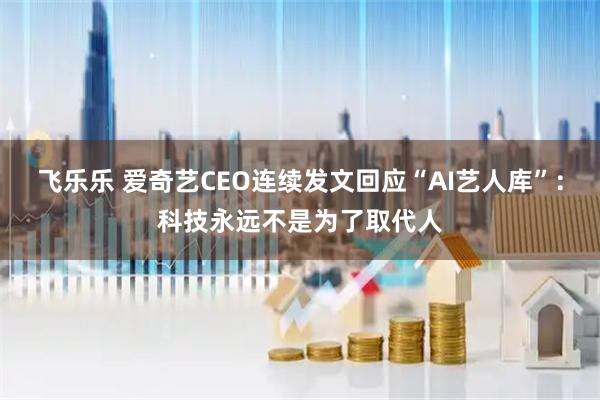 飞乐乐 爱奇艺CEO连续发文回应“AI艺人库”：科技永远不是为了取代人