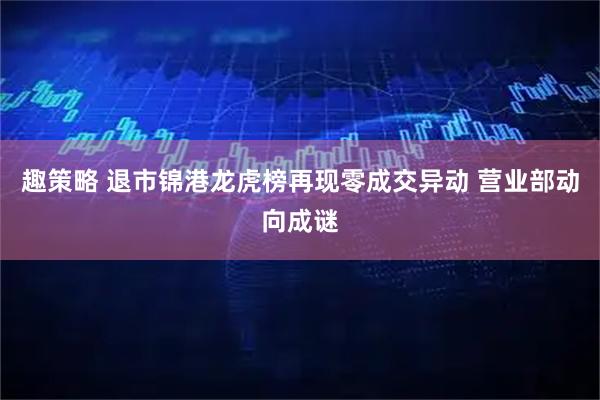 趣策略 退市锦港龙虎榜再现零成交异动 营业部动向成谜