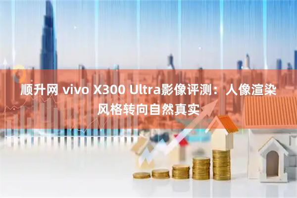 顺升网 vivo X300 Ultra影像评测：人像渲染风格转向自然真实
