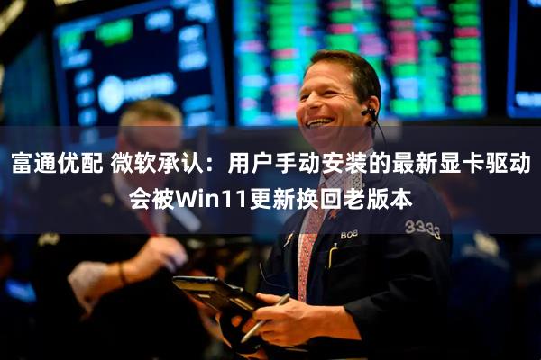富通优配 微软承认：用户手动安装的最新显卡驱动会被Win11更新换回老版本