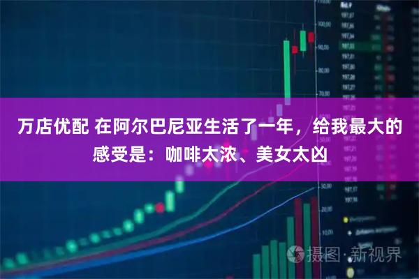 万店优配 在阿尔巴尼亚生活了一年，给我最大的感受是：咖啡太浓、美女太凶
