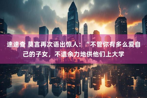 速速查 莫言再次语出惊人：“不管你有多么爱自己的子女，不遗余力地供他们上大学