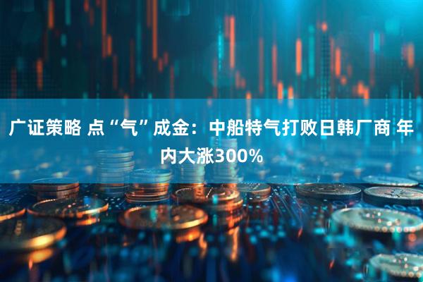 广证策略 点“气”成金：中船特气打败日韩厂商 年内大涨300%