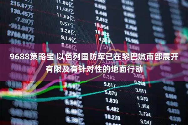 9688策略宝 以色列国防军已在黎巴嫩南部展开有限及有针对性的地面行动