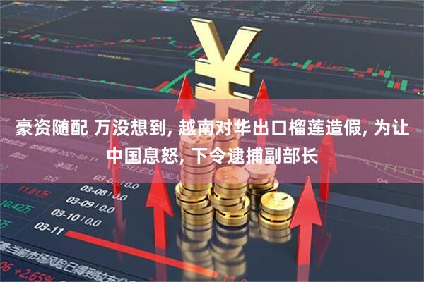 豪资随配 万没想到, 越南对华出口榴莲造假, 为让中国息怒, 下令逮捕副部长