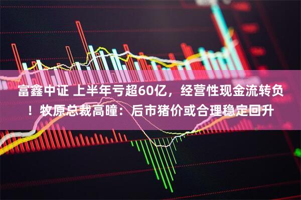 富鑫中证 上半年亏超60亿，经营性现金流转负！牧原总裁高曈：后市猪价或合理稳定回升