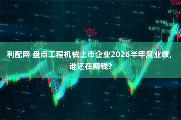 利配网 盘点工程机械上市企业2026半年度业绩, 谁还在赚钱?