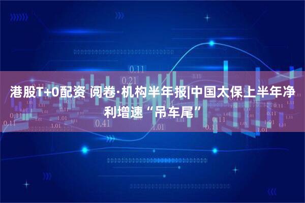 港股T+0配资 阅卷·机构半年报|中国太保上半年净利增速“吊车尾”