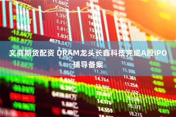 文商期货配资 DRAM龙头长鑫科技完成A股IPO辅导备案